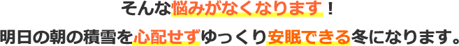 そんな悩みがなくなります！明日の朝の積雪を心配せずゆっくり安眠できる冬になります。