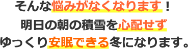 そんな悩みがなくなります！明日の朝の積雪を心配せずゆっくり安眠できる冬になります。